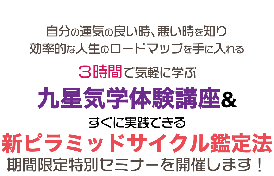 過去　現在　未来 自分の運気の良い時、悪い時を知り 効率的な人生のロードマップを手に入れる ３時間で気軽に学ぶ 九星気学体験講座& すぐに実践できる 新ピラミッドサイクル鑑定法 期間限定特別セミナーを開催します！