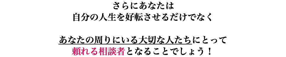 さらにあなたは 自分の人生を好転させるだけでなく あなたの周りにいる大切な人たちにとって 頼れる相談者となることでしょう！