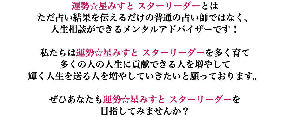 運勢☆星みすと スターリーダーとは ただ占い結果を伝えるだけの普通の占い師ではなく、 人生相談ができるメンタルアドバイザーです！ 私たちは運勢☆星みすと スターリーダーを多く育て 多くの人の人生に貢献できる人を増やして 輝く人生を送る人を増やしていきたいと願っております。 ぜひあなたも運勢☆星みすと スターリーダーを 目指してみませんか？